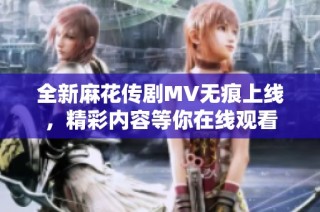 全新麻花傳劇MV無痕上線，精彩內(nèi)容等你在線觀看
