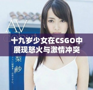 十九歲少女在CSGO中展現(xiàn)怒火與激情沖突的故事