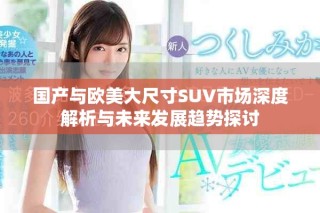 國(guó)產(chǎn)與歐美大尺寸SUV市場(chǎng)深度解析與未來(lái)發(fā)展趨勢(shì)探討