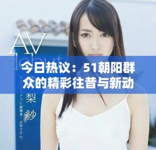 今日熱議：51朝陽群眾的精彩往昔與新動(dòng)態(tài)解析