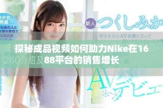 探秘成品視頻如何助力Nike在1688平臺(tái)的銷(xiāo)售增長(zhǎng)