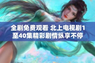 全劇免費(fèi)觀看 北上電視劇1至40集精彩劇情縱享不停