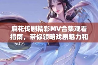 麻花傳劇精彩MV合集觀看指南，帶你領(lǐng)略戲劇魅力和精彩瞬間