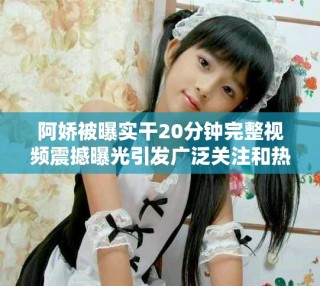 阿嬌被曝實干20分鐘完整視頻震撼曝光引發(fā)廣泛關(guān)注和熱議