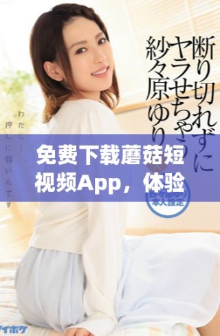 免費(fèi)下載蘑菇短視頻App，體驗(yàn)全新短視頻樂(lè)趣與創(chuàng)作方式