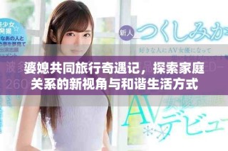 婆媳共同旅行奇遇記，探索家庭關(guān)系的新視角與和諧生活方式