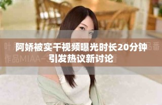 阿嬌被實干視頻曝光時長20分鐘引發(fā)熱議新討論