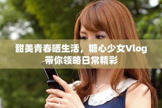 甜美青春曬生活，糖心少女Vlog帶你領略日常精彩