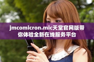 jmcomicron.mic天堂官網(wǎng)版帶你體驗(yàn)全新在線服務(wù)平臺(tái)