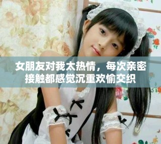 女朋友對(duì)我太熱情，每次親密接觸都感覺(jué)沉重歡愉交織