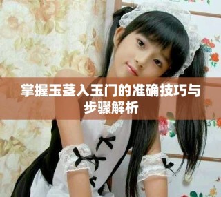 掌握玉莖入玉門的準確技巧與步驟解析
