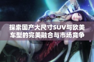 探索國產(chǎn)大尺寸SUV與歐美車型的完美融合與市場競爭優(yōu)勢