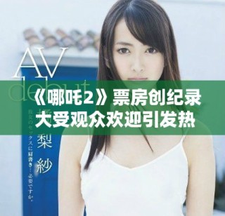 《哪吒2》票房創(chuàng)紀(jì)錄 大受觀眾歡迎引發(fā)熱議和討論