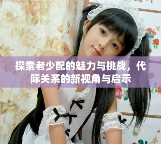 探索老少配的魅力與挑戰(zhàn)，代際關(guān)系的新視角與啟示