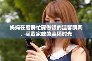 媽媽在廚房忙碌做飯的溫馨瞬間，滿載家味的幸福時光