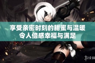 享受親密時(shí)刻的甜蜜與溫暖令人倍感幸福與滿(mǎn)足