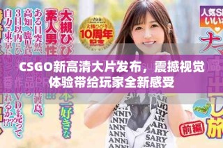 CSGO新高清大片發(fā)布，震撼視覺體驗帶給玩家全新感受