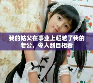 我的姑父在事業(yè)上超越了我的老公，令人刮目相看