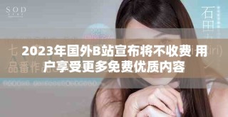 2023年國(guó)外B站宣布將不收費(fèi) 用戶享受更多免費(fèi)優(yōu)質(zhì)內(nèi)容