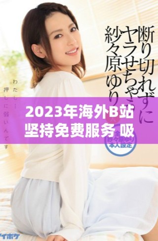 2023年海外B站堅持免費服務 吸引更多用戶關注與參與