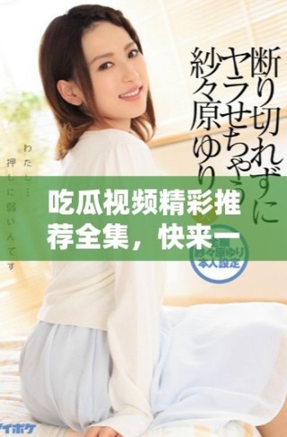 吃瓜視頻精彩推薦全集，快來一覽精彩瞬間吧