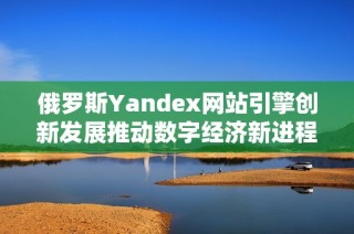 俄羅斯Yandex網(wǎng)站引擎創(chuàng)新發(fā)展推動數(shù)字經濟新進程