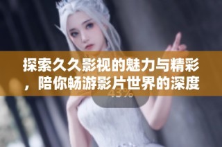 探索久久影視的魅力與精彩，陪你暢游影片世界的深度與廣度