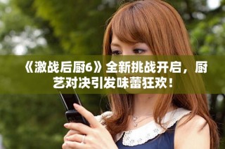 《激戰(zhàn)后廚6》全新挑戰(zhàn)開啟，廚藝對(duì)決引發(fā)味蕾狂歡！