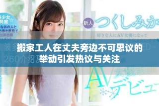 搬家工人在丈夫旁邊不可思議的舉動(dòng)引發(fā)熱議與關(guān)注
