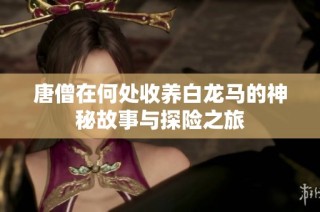唐僧在何處收養(yǎng)白龍馬的神秘故事與探險(xiǎn)之旅