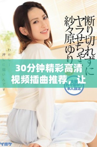 30分鐘精彩高清視頻插曲推薦，讓你享受音樂魅力與視聽盛宴