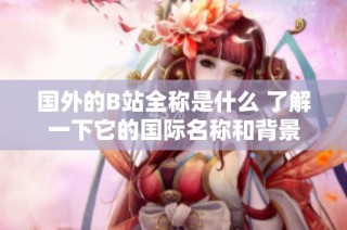 國外的B站全稱是什么 了解一下它的國際名稱和背景
