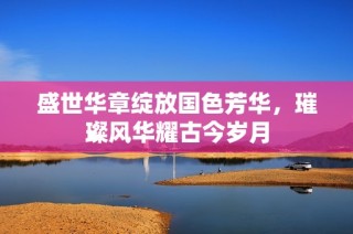 盛世華章綻放國(guó)色芳華，璀璨風(fēng)華耀古今歲月