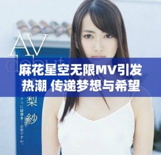 麻花星空無限MV引發(fā)熱潮 傳遞夢想與希望的旋律