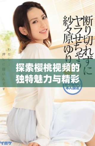 探索櫻桃視頻的獨(dú)特魅力與精彩內(nèi)容，盡情享受視聽盛宴