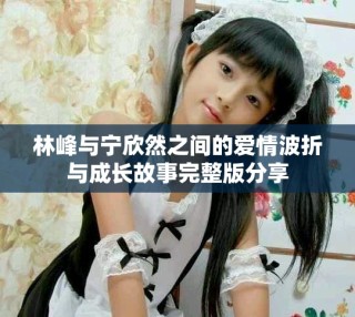 林峰與寧欣然之間的愛(ài)情波折與成長(zhǎng)故事完整版分享