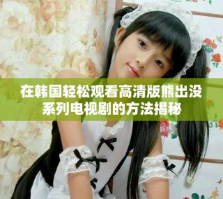 在韓國(guó)輕松觀看高清版熊出沒系列電視劇的方法揭秘
