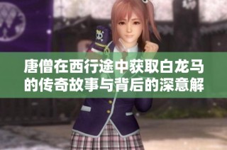唐僧在西行途中獲取白龍馬的傳奇故事與背后的深意解析