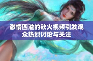 激情四溢的欲火視頻引發(fā)觀眾熱烈討論與關(guān)注