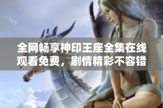 全網(wǎng)暢享神印王座全集在線觀看免費(fèi)，劇情精彩不容錯(cuò)過(guò)