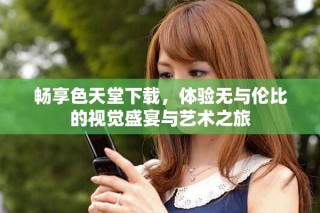 暢享色天堂下載，體驗(yàn)無與倫比的視覺盛宴與藝術(shù)之旅