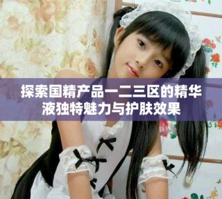 探索國精產品一二三區(qū)的精華液獨特魅力與護膚效果