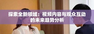 探索全新領(lǐng)域：視頻內(nèi)容與觀眾互動的未來趨勢分析