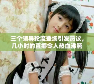 三個領(lǐng)導輪流登場引發(fā)熱議，幾小時的直播令人熱血沸騰