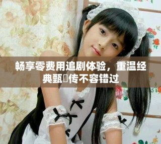 暢享零費用追劇體驗，重溫經(jīng)典甄嬛傳不容錯過
