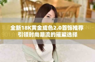 全新18K黃金成色2.0首飾推薦 引領(lǐng)時(shí)尚潮流的璀璨選擇