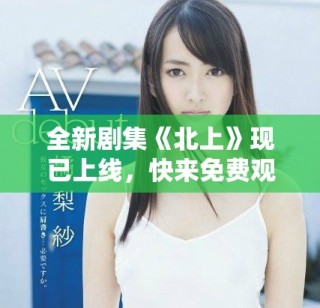 全新劇集《北上》現(xiàn)已上線，快來免費(fèi)觀看精彩劇情斗爭！