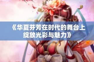 《華夏芬芳在時(shí)代的舞臺(tái)上綻放光彩與魅力》