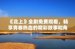 《北上》全劇免費(fèi)觀(guān)看，暢享青春熱血的精彩故事和角色發(fā)展