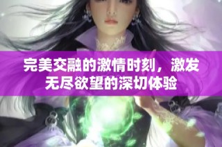 完美交融的激情時(shí)刻，激發(fā)無盡欲望的深切體驗(yàn)